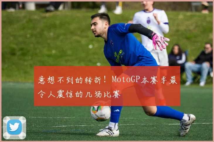 意想不到的转折！MotoGP本赛季最令人震惊的几场比赛