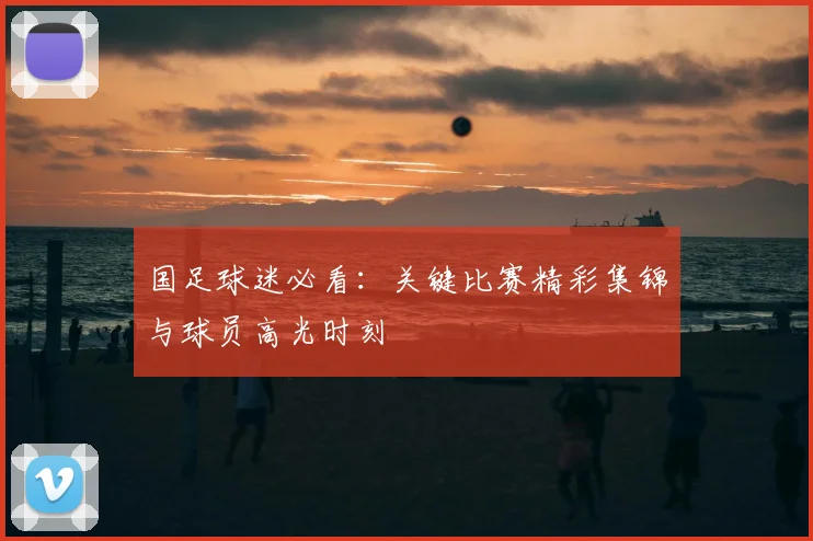 国足球迷必看：关键比赛精彩集锦与球员高光时刻