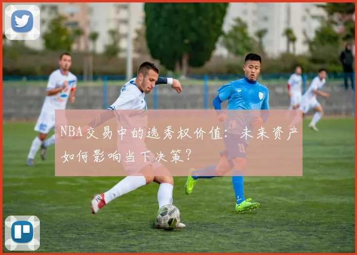 NBA交易中的选秀权价值：未来资产如何影响当下决策？