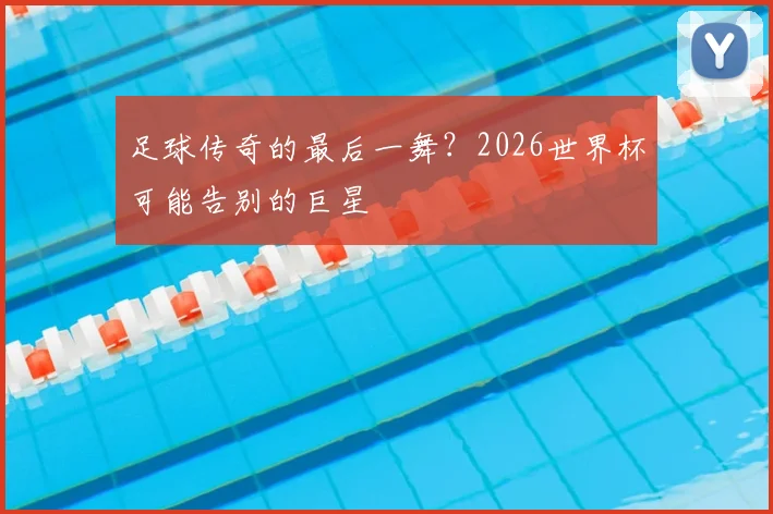 足球传奇的最后一舞?2026世界杯可能告别的巨星