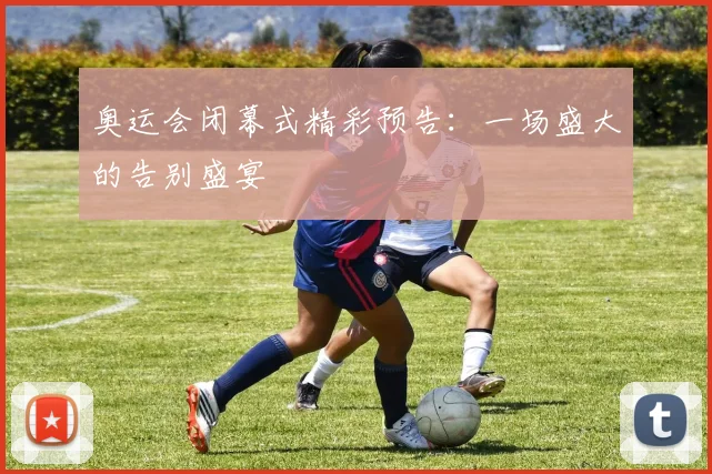 奥运会闭幕式精彩预告：一场盛大的告别盛宴