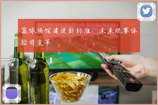 篮球场馆建设新标准，未来观赛体验将变革