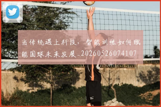当传统遇上科技,智能训练如何赋能国球未来发展_20260526074107