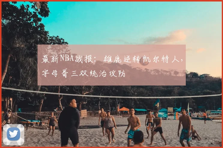 最新NBA战报：雄鹿逆转凯尔特人，字母哥三双统治攻防