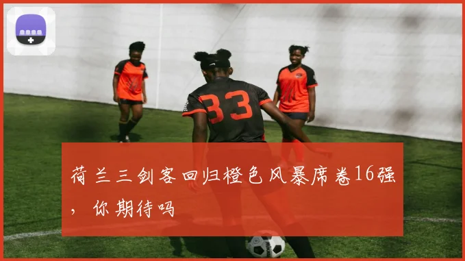荷兰三剑客回归橙色风暴席卷16强,你期待吗
