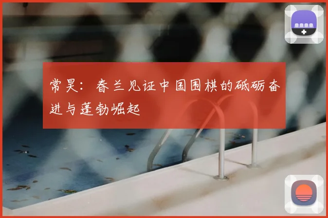 常昊：春兰见证中国围棋的砥砺奋进与蓬勃崛起