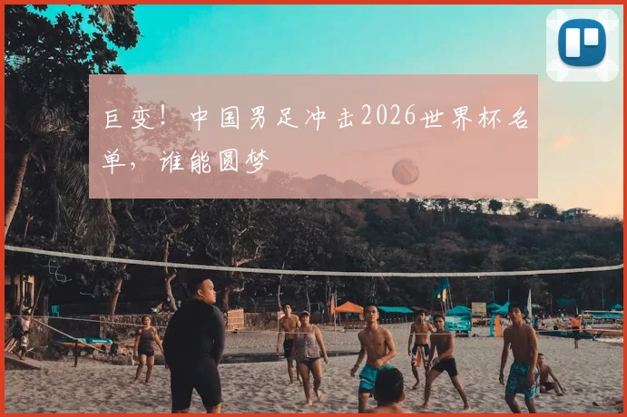 巨变！中国男足冲击2026世界杯名单，谁能圆梦