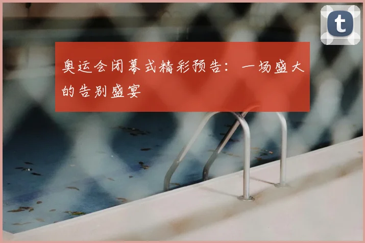 奥运会闭幕式精彩预告:一场盛大的告别盛宴