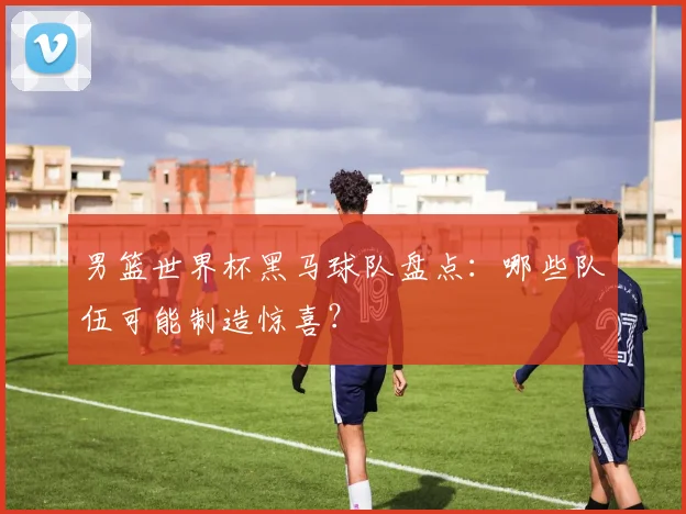 男篮世界杯黑马球队盘点：哪些队伍可能制造惊喜？