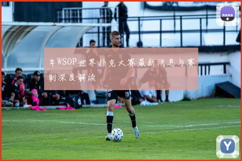 年WSOP世界扑克大赛最新消息与赛制深度解读
