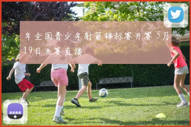 年全国青少年射箭锦标赛开赛 5月19日决赛直播