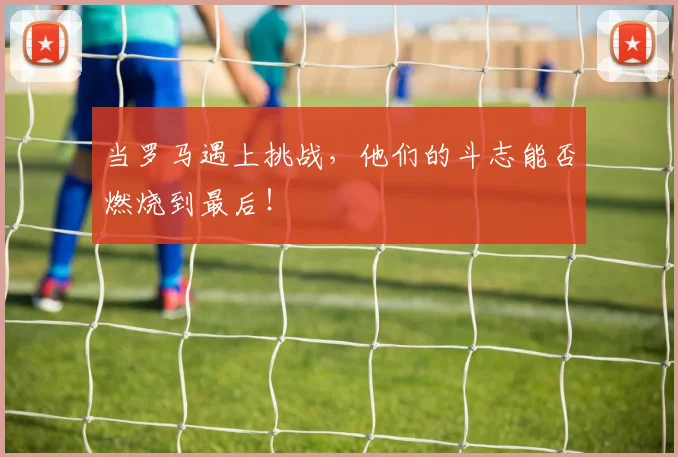 当罗马遇上挑战,他们的斗志能否燃烧到最后!