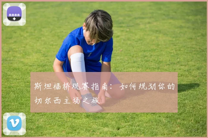 斯坦福桥观赛指南：如何规划你的切尔西主场之旅