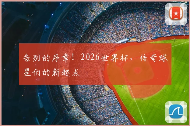 告别的序章!2026世界杯,传奇球星们的新起点
