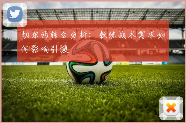 切尔西转会分析:教练战术需求如何影响引援