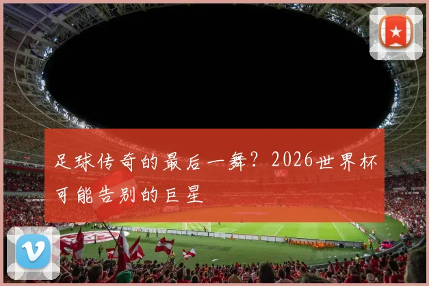 足球传奇的最后一舞？2026世界杯可能告别的巨星