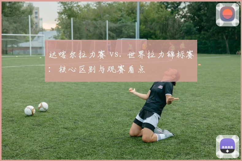 达喀尔拉力赛 vs. 世界拉力锦标赛：核心区别与观赛看点