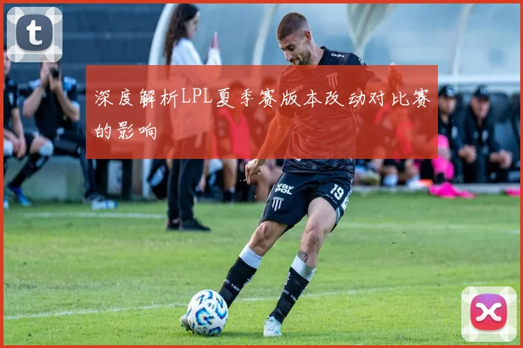 深度解析LPL夏季赛版本改动对比赛的影响