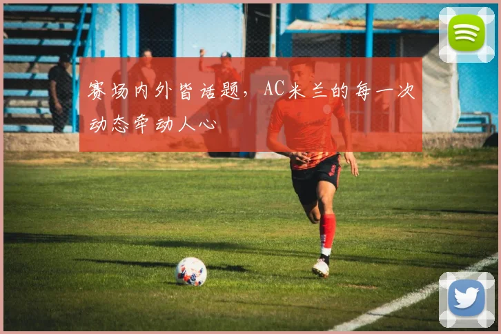 赛场内外皆话题,AC米兰的每一次动态牵动人心