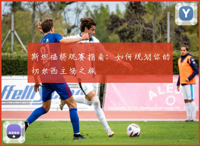 斯坦福桥观赛指南：如何规划你的切尔西主场之旅